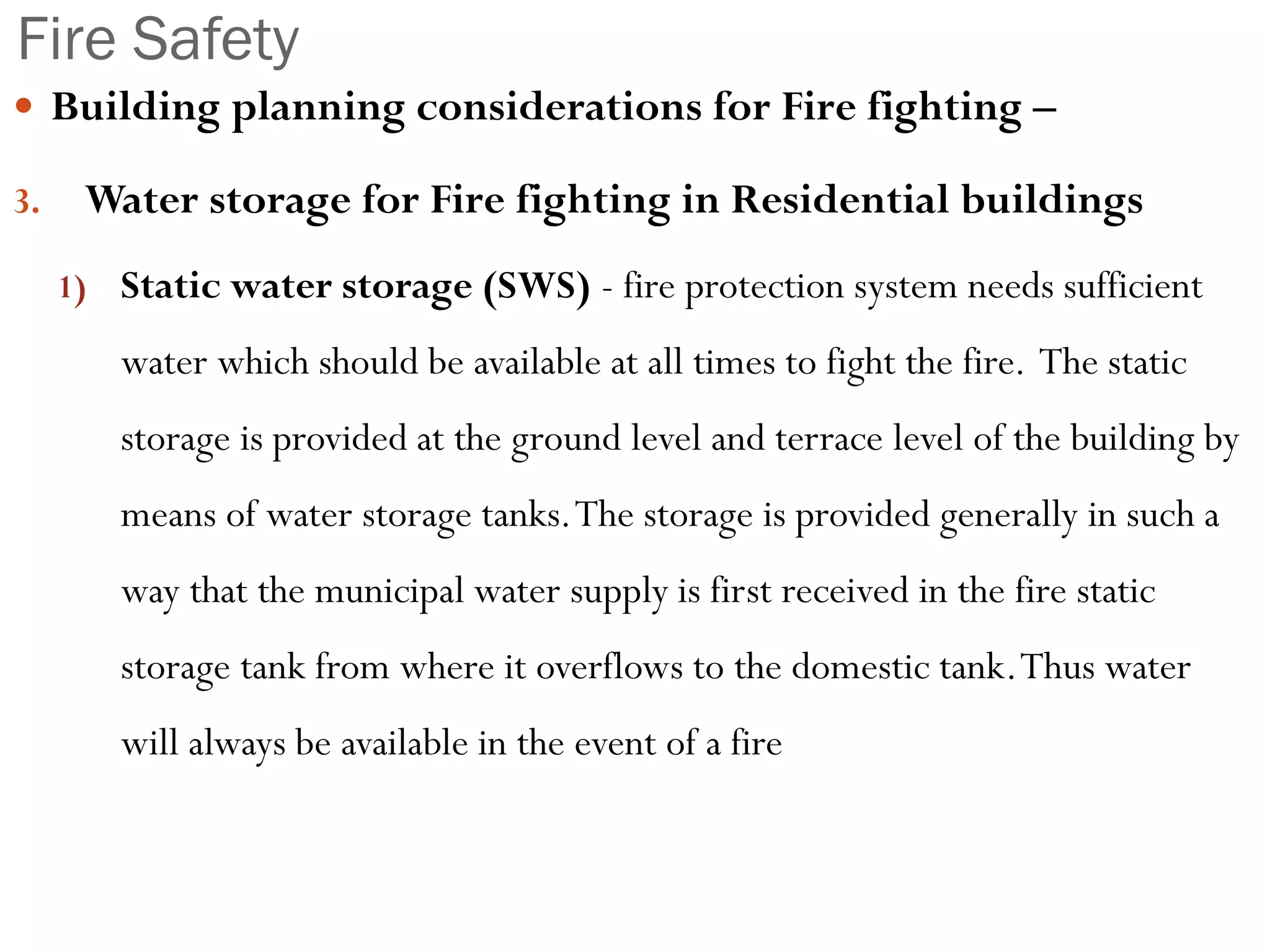 Fire Safety
 Building planning considerations for Fire fighting –
3. Water storage for Fire fighting in Residential buildings
1) Static water storage (SWS) - fire protection system needs sufficient
water which should be available at all times to fight the fire. The static
storage is provided at the ground level and terrace level of the building by
means of water storage tanks.The storage is provided generally in such a
way that the municipal water supply is first received in the fire static
storage tank from where it overflows to the domestic tank.Thus water
will always be available in the event of a fire
 