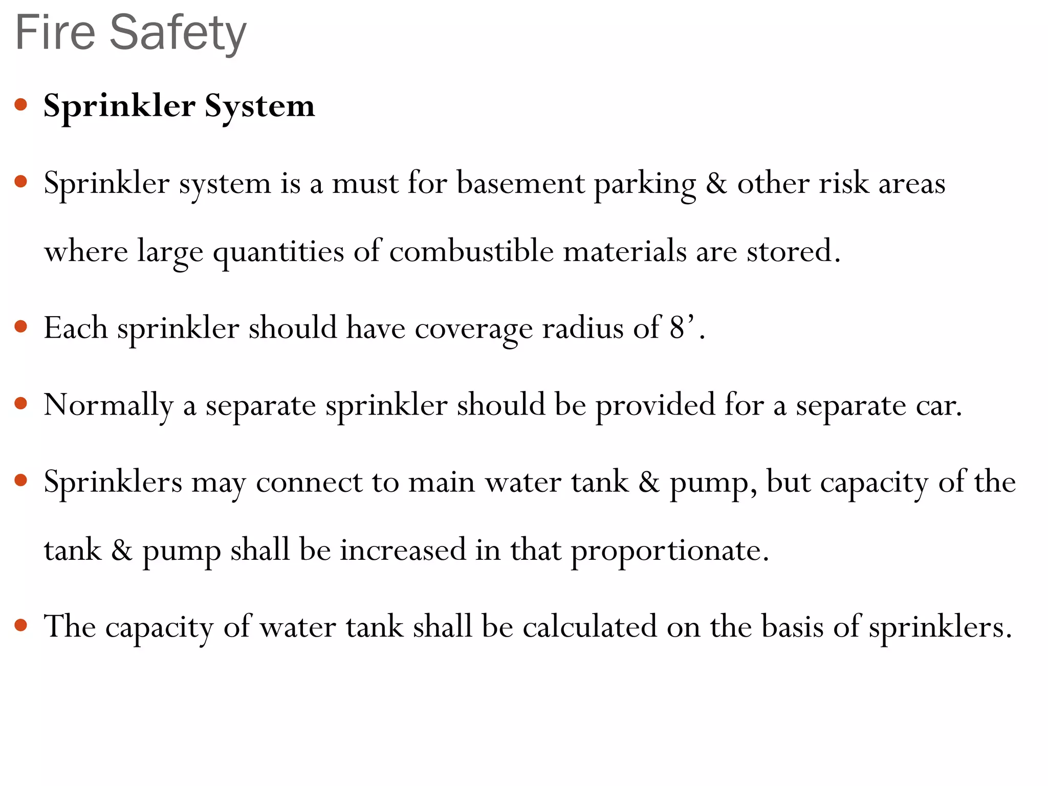 Fire Safety
 Sprinkler System
 Sprinkler system is a must for basement parking & other risk areas
where large quantities of combustible materials are stored.
 Each sprinkler should have coverage radius of 8’.
 Normally a separate sprinkler should be provided for a separate car.
 Sprinklers may connect to main water tank & pump, but capacity of the
tank & pump shall be increased in that proportionate.
 The capacity of water tank shall be calculated on the basis of sprinklers.
 