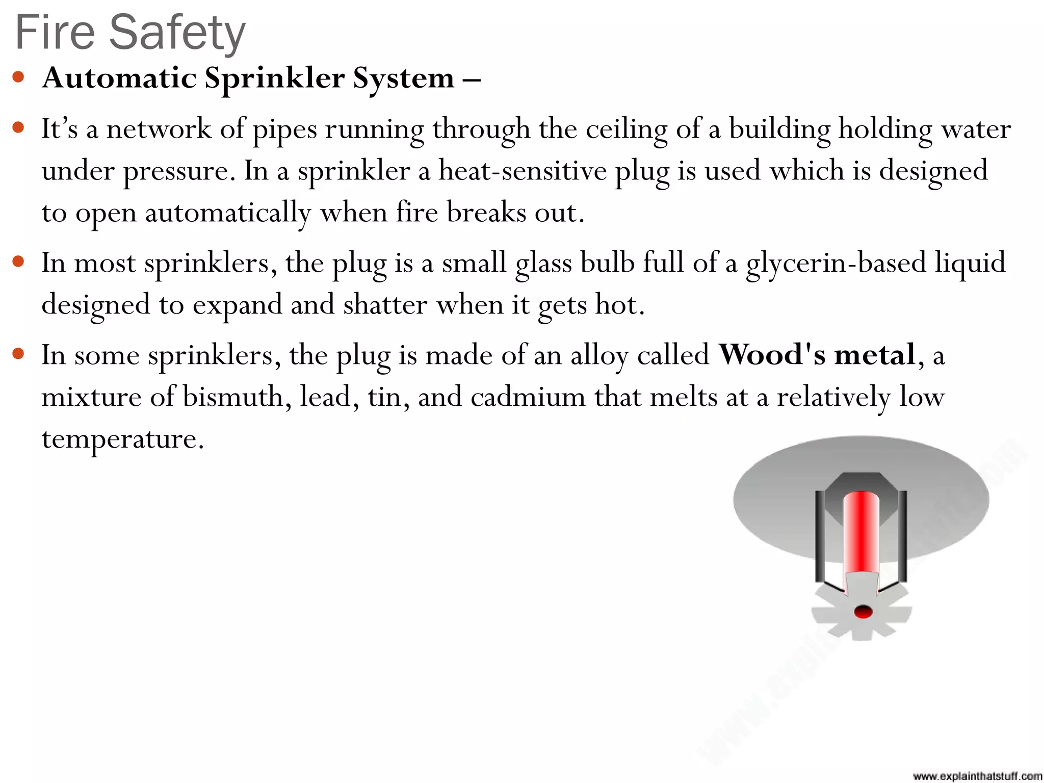 Fire Safety
 Automatic Sprinkler System –
 It’s a network of pipes running through the ceiling of a building holding water
under pressure. In a sprinkler a heat-sensitive plug is used which is designed
to open automatically when fire breaks out.
 In most sprinklers, the plug is a small glass bulb full of a glycerin-based liquid
designed to expand and shatter when it gets hot.
 In some sprinklers, the plug is made of an alloy called Wood's metal, a
mixture of bismuth, lead, tin, and cadmium that melts at a relatively low
temperature.
 