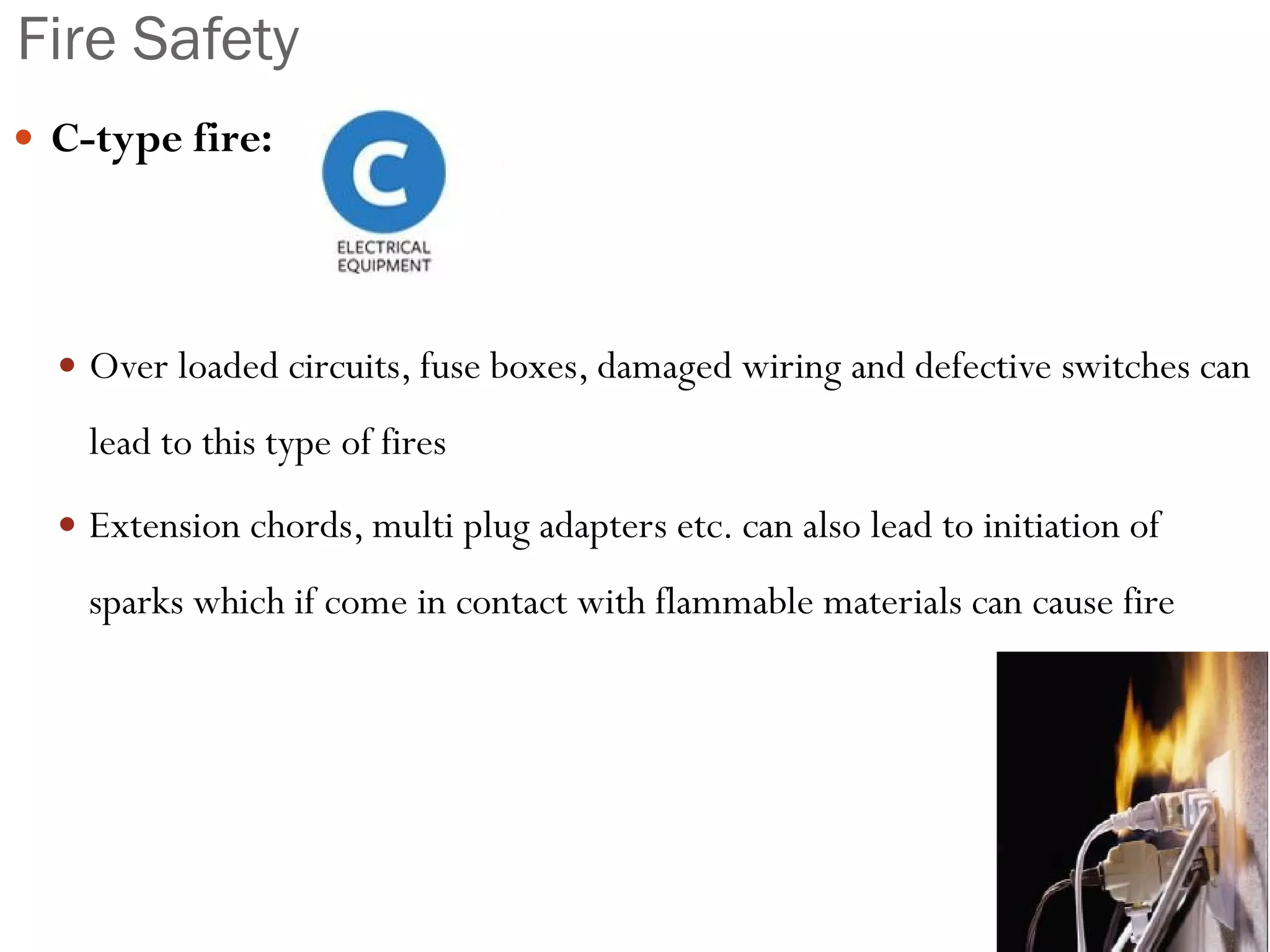 Fire Safety
 C-type fire:
 Over loaded circuits, fuse boxes, damaged wiring and defective switches can
lead to this type of fires
 Extension chords, multi plug adapters etc. can also lead to initiation of
sparks which if come in contact with flammable materials can cause fire
 