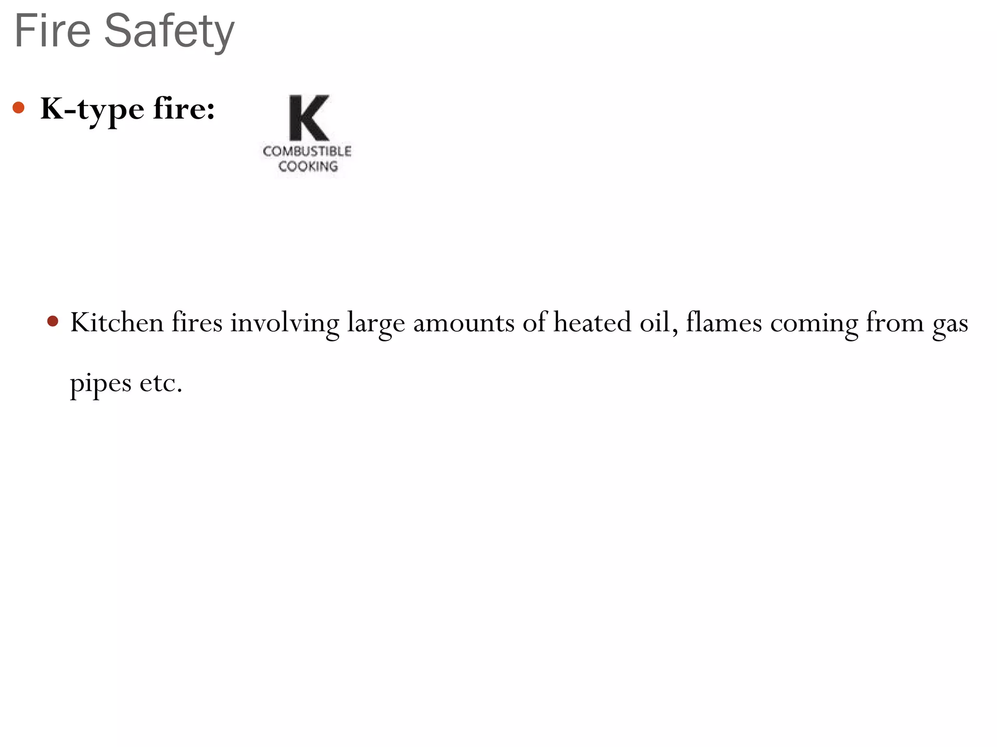 Fire Safety
 K-type fire:
 Kitchen fires involving large amounts of heated oil, flames coming from gas
pipes etc.
 