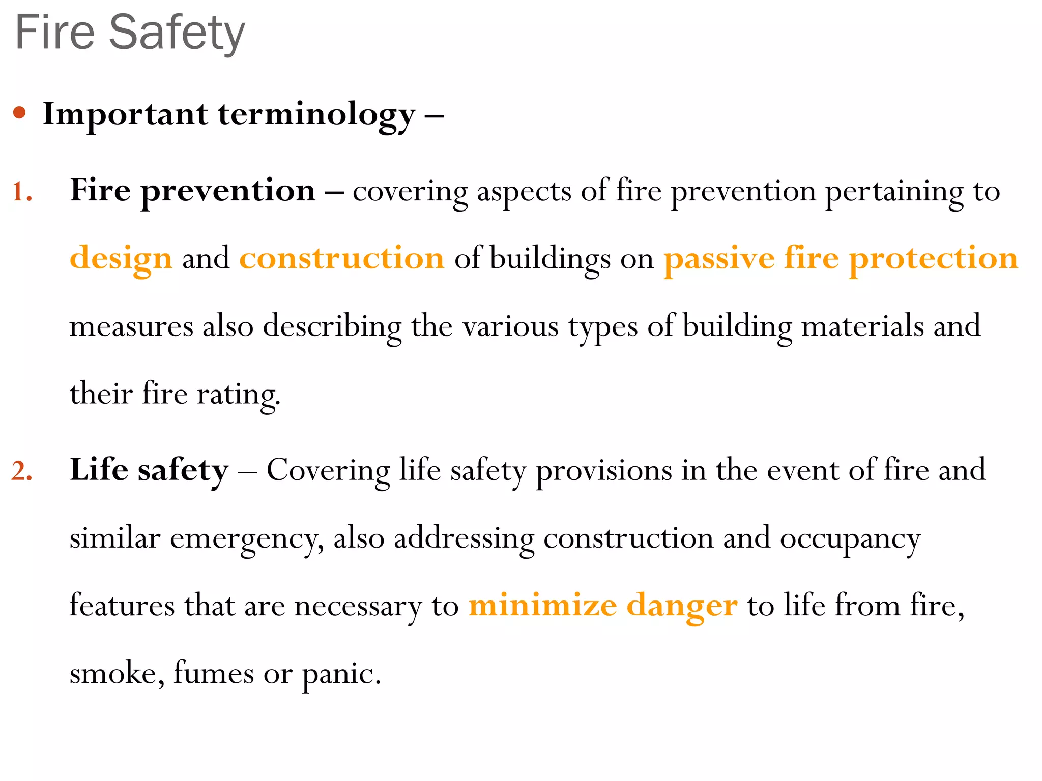 Fire Safety
 Important terminology –
1. Fire prevention – covering aspects of fire prevention pertaining to
design and construction of buildings on passive fire protection
measures also describing the various types of building materials and
their fire rating.
2. Life safety – Covering life safety provisions in the event of fire and
similar emergency, also addressing construction and occupancy
features that are necessary to minimize danger to life from fire,
smoke, fumes or panic.
 
