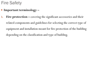 Fire Safety
 Important terminology –
3. Fire protection – covering the significant accessories and their
related components and guidelines for selecting the correct type of
equipment and installation meant for fire protection of the building
depending on the classification and type of building.
 