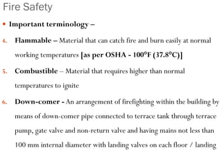 Fire Safety
 Important terminology –
4. Flammable – Material that can catch fire and burn easily at normal
working temperatures [as per OSHA - 100°F (37.8°C)]
5. Combustible – Material that requires higher than normal
temperatures to ignite
6. Down-comer - An arrangement of firefighting within the building by
means of down-comer pipe connected to terrace tank through terrace
pump, gate valve and non-return valve and having mains not less than
100 mm internal diameter with landing valves on each floor / landing
 