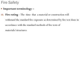 Fire Safety
 Important terminology –
10. Fire rating –The time that a material or construction will
withstand the standard fire exposure as determined by fire test done in
accordance with the standard methods of fire tests of
materials/structures
 