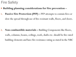 Fire Safety
 Building planning considerations for Fire prevention –
1. Passive Fire Protection (PFP) – PFP attempts to contain fires or
slow the spread through use of fire-resistant walls, floors, and doors.
2. Non combustible materials – Building Components like floors,
walls, columns, beams, ceilings, roofs, shafts etc. should be fire rated
building elements and have fire resistance rating as stated in the NBC
 