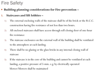 Fire Safety
 Building planning considerations for Fire prevention –
3. Staircases and lift lobbies –
1) The external enclosing walls of the staircase shall be of the brick or the R.C.C.
construction having fire resistance of not less than two hours.
2) All enclosed staircases shall have access through self-closing door of one-hour
fire resistance
3) The staircase enclosures on the external wall of the building shall be ventilated
to the atmosphere at each landing.
4) There shall be no glazing or the glass bricks in any internal closing wall of
staircase
5) If the staircase is in the core of the building and cannot be ventilated at each
landing, a positive pressure of 5-mm. e.g. by electrically operated
blower/blowers shall be maintained
 