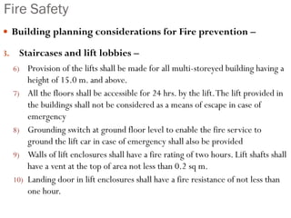 Fire Safety
 Building planning considerations for Fire prevention –
3. Staircases and lift lobbies –
6) Provision of the lifts shall be made for all multi-storeyed building having a
height of 15.0 m. and above.
7) All the floors shall be accessible for 24 hrs. by the lift.The lift provided in
the buildings shall not be considered as a means of escape in case of
emergency
8) Grounding switch at ground floor level to enable the fire service to
ground the lift car in case of emergency shall also be provided
9) Walls of lift enclosures shall have a fire rating of two hours. Lift shafts shall
have a vent at the top of area not less than 0.2 sq m.
10) Landing door in lift enclosures shall have a fire resistance of not less than
one hour.
 