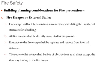 Fire Safety
 Building planning considerations for Fire prevention –
4. Fire Escapes or External Stairs:
1) Fire escape shall not be taken into account while calculating the number of
staircases for a building.
2) All fire escapes shall be directly connected to the ground.
3) Entrance to the fire escape shall be separate and remote from internal
staircase.
4) The route to fire escape shall be free of obstructions at all times except the
doorway leading to the fire escape
 