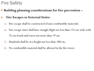 Fire Safety
 Building planning considerations for Fire prevention –
4. Fire Escapes or External Stairs:
5) Fire escape shall be constructed of non-combustible materials.
6) Fire escape stairs shall have straight flight not less than 125 cm wide with
25 cm treads and risers not more than 19 cm.
7) Handrails shall be at a height not less than 100 cm.
8) No combustible material shall be allowed in the fire tower.
 