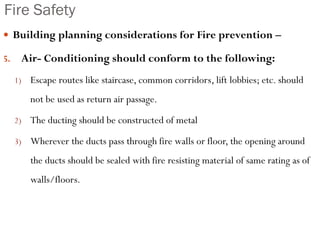 Fire Safety
 Building planning considerations for Fire prevention –
5. Air- Conditioning should conform to the following:
1) Escape routes like staircase, common corridors, lift lobbies; etc. should
not be used as return air passage.
2) The ducting should be constructed of metal
3) Wherever the ducts pass through fire walls or floor, the opening around
the ducts should be sealed with fire resisting material of same rating as of
walls/floors.
 
