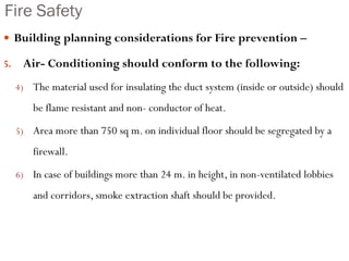 Fire Safety
 Building planning considerations for Fire prevention –
5. Air- Conditioning should conform to the following:
4) The material used for insulating the duct system (inside or outside) should
be flame resistant and non- conductor of heat.
5) Area more than 750 sq m. on individual floor should be segregated by a
firewall.
6) In case of buildings more than 24 m. in height, in non-ventilated lobbies
and corridors, smoke extraction shaft should be provided.
 