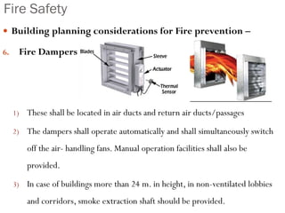 Fire Safety
 Building planning considerations for Fire prevention –
6. Fire Dampers
1) These shall be located in air ducts and return air ducts/passages
2) The dampers shall operate automatically and shall simultaneously switch
off the air- handling fans. Manual operation facilities shall also be
provided.
3) In case of buildings more than 24 m. in height, in non-ventilated lobbies
and corridors, smoke extraction shaft should be provided.
 
