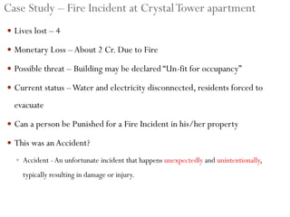 Case Study – Fire Incident at CrystalTower apartment
 Lives lost – 4
 Monetary Loss –About 2 Cr. Due to Fire
 Possible threat – Building may be declared “Un-fit for occupancy”
 Current status –Water and electricity disconnected, residents forced to
evacuate
 Can a person be Punished for a Fire Incident in his/her property
 This was anAccident?
 Accident -An unfortunate incident that happens unexpectedly and unintentionally,
typically resulting in damage or injury.
 