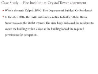 Case Study – Fire Incident at CrystalTower apartment
 Who is the main Culprit, BMC? Fire Department? Builder? Or Residents?
 In October 2016, the BMC had issued a notice to builderAbdul Razak
Supariwala and the 58 flat owners.The civic body had asked the residents to
vacate the building within 7 days as the building lacked the required
permissions for occupation.
 