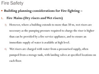 Fire Safety
 Building planning considerations for Fire fighting –
1. Fire Mains (Dry risers andWet risers)
3) However, where a building extends to more than 50 m, wet risers are
necessary as the pumping pressure required to charge the riser is higher
than can be provided by a fire service appliance, and to ensure an
immediate supply of water is available at high level.
4) Wet risers are charged with water from a pressurised supply, often
pumped from a storage tank, with landing valves at specified locations on
each floor.
 