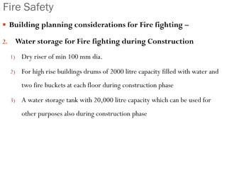 Fire Safety
 Building planning considerations for Fire fighting –
2. Water storage for Fire fighting during Construction
1) Dry riser of min 100 mm dia.
2) For high rise buildings drums of 2000 litre capacity filled with water and
two fire buckets at each floor during construction phase
3) A water storage tank with 20,000 litre capacity which can be used for
other purposes also during construction phase
 