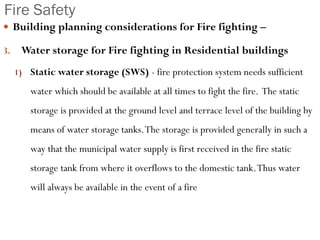 Fire Safety
 Building planning considerations for Fire fighting –
3. Water storage for Fire fighting in Residential buildings
1) Static water storage (SWS) - fire protection system needs sufficient
water which should be available at all times to fight the fire. The static
storage is provided at the ground level and terrace level of the building by
means of water storage tanks.The storage is provided generally in such a
way that the municipal water supply is first received in the fire static
storage tank from where it overflows to the domestic tank.Thus water
will always be available in the event of a fire
 