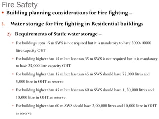 Fire Safety
 Building planning considerations for Fire fighting –
3. Water storage for Fire fighting in Residential buildings
2) Requirements of Static water storage –
 For buildings upto 15 m SWS is not required but it is mandatory to have 5000-10000
litre capacity OHT
 For building higher than 15 m but less than 35 m SWS is not required but it is mandatory
to have 25,000 litre capacity OHT
 For building higher than 35 m but less than 45 m SWS should have 75,000 litres and
5,000 litre in OHT as reserve
 For building higher than 45 m but less than 60 m SWS should have 1, 50,000 litres and
10,000 litre in OHT as reserve
 For building higher than 60 m SWS should have 2,00,000 litres and 10,000 litre in OHT
as reserve
 