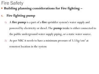 Fire Safety
 Building planning considerations for Fire fighting –
4. Fire fighting pump
1) A fire pump is a part of a fire sprinkler system's water supply and
powered by electricity or diesel.The pump intake is either connected to
the public underground water supply piping, or a static water source.
2) As per NBC it needs to have a minimum pressure of 3.5 kg/cm2 at
remotest location in the system
 