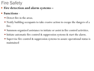 Fire Safety
 Fire detection and alarm systems –
 Functions -
 Detect fire in the areas.
 Notify building occupants to take evasive action to escape the dangers of a
fire.
 Summon organized assistance to initiate or assist in fire control activities.
 Initiate automatic fire control & suppression systems & start the alarm.
 Supervise fire control & suppression systems to assure operational status is
maintained
 