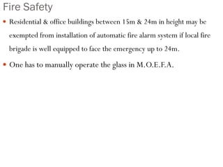 Fire Safety
 Residential & office buildings between 15m & 24m in height may be
exempted from installation of automatic fire alarm system if local fire
brigade is well equipped to face the emergency up to 24m.
 One has to manually operate the glass in M.O.E.F.A.
 