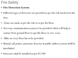 Fire Safety
 Fire Detection System
 Different types of detectors are provided as per the risk involved in the
area.
 Zones are made as per the risk or as per the floor.
 Two way communication system to be provided which will help to
contact from ground floor to specific floor or vice-versa.
 Mike on every floor has to be provided.
 Manual call points, automatic detector & public address system shall be
interlinked.
 Detectors shall be installed as per IS 2189
 