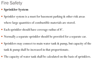 Fire Safety
 Sprinkler System
 Sprinkler system is a must for basement parking & other risk areas
where large quantities of combustible materials are stored.
 Each sprinkler should have coverage radius of 8’.
 Normally a separate sprinkler should be provided for a separate car.
 Sprinklers may connect to main water tank & pump, but capacity of the
tank & pump shall be increased in that proportionate.
 The capacity of water tank shall be calculated on the basis of sprinklers.
 