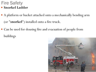 Fire Safety
 Snorkel Ladder
 A platform or bucket attached onto a mechanically bending arm
(or "snorkel") installed onto a fire truck.
 Can be used for dousing fire and evacuation of people from
buildings
 