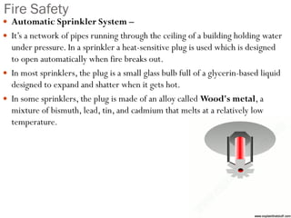Fire Safety
 Automatic Sprinkler System –
 It’s a network of pipes running through the ceiling of a building holding water
under pressure. In a sprinkler a heat-sensitive plug is used which is designed
to open automatically when fire breaks out.
 In most sprinklers, the plug is a small glass bulb full of a glycerin-based liquid
designed to expand and shatter when it gets hot.
 In some sprinklers, the plug is made of an alloy called Wood's metal, a
mixture of bismuth, lead, tin, and cadmium that melts at a relatively low
temperature.
 