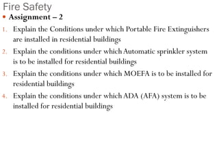 Fire Safety
 Assignment – 2
1. Explain the Conditions under which Portable Fire Extinguishers
are installed in residential buildings
2. Explain the conditions under whichAutomatic sprinkler system
is to be installed for residential buildings
3. Explain the conditions under which MOEFA is to be installed for
residential buildings
4. Explain the conditions under which ADA (AFA) system is to be
installed for residential buildings
 