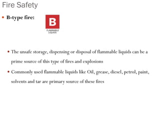 Fire Safety
 B-type fire:
 The unsafe storage, dispensing or disposal of flammable liquids can be a
prime source of this type of fires and explosions
 Commonly used flammable liquids like Oil, grease, diesel, petrol, paint,
solvents and tar are primary source of these fires
 