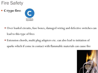 Fire Safety
 C-type fire:
 Over loaded circuits, fuse boxes, damaged wiring and defective switches can
lead to this type of fires
 Extension chords, multi plug adapters etc. can also lead to initiation of
sparks which if come in contact with flammable materials can cause fire
 