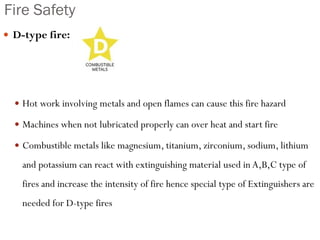 Fire Safety
 D-type fire:
 Hot work involving metals and open flames can cause this fire hazard
 Machines when not lubricated properly can over heat and start fire
 Combustible metals like magnesium, titanium, zirconium, sodium, lithium
and potassium can react with extinguishing material used in A,B,C type of
fires and increase the intensity of fire hence special type of Extinguishers are
needed for D-type fires
 