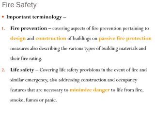 Fire Safety
 Important terminology –
1. Fire prevention – covering aspects of fire prevention pertaining to
design and construction of buildings on passive fire protection
measures also describing the various types of building materials and
their fire rating.
2. Life safety – Covering life safety provisions in the event of fire and
similar emergency, also addressing construction and occupancy
features that are necessary to minimize danger to life from fire,
smoke, fumes or panic.
 