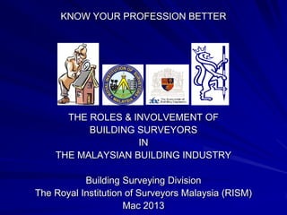 KNOW YOUR PROFESSION BETTER
THE ROLES & INVOLVEMENT OF
BUILDING SURVEYORS
IN
THE MALAYSIAN BUILDING INDUSTRY
Building Surveying Division
The Royal Institution of Surveyors Malaysia (RISM)
Sep 2013
 