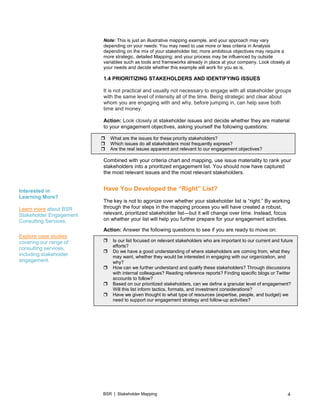 BSR | Stakeholder Mapping 4
Note: This is just an illustrative mapping example, and your approach may vary
depending on your needs: You may need to use more or less criteria in Analysis
depending on the mix of your stakeholder list; more ambitious objectives may require a
more strategic, detailed Mapping; and your process may be influenced by outside
variables such as tools and frameworks already in place at your company. Look closely at
your needs and decide whether this example will work for you as is.
1.4 PRIORITIZING STAKEHOLDERS AND IDENTIFYING ISSUES
It is not practical and usually not necessary to engage with all stakeholder groups
with the same level of intensity all of the time. Being strategic and clear about
whom you are engaging with and why, before jumping in, can help save both
time and money.
Action: Look closely at stakeholder issues and decide whether they are material
to your engagement objectives, asking yourself the following questions:
Combined with your criteria chart and mapping, use issue materiality to rank your
stakeholders into a prioritized engagement list. You should now have captured
the most relevant issues and the most relevant stakeholders.
Have You Developed the “Right” List?
The key is not to agonize over whether your stakeholder list is “right.” By working
through the four steps in the mapping process you will have created a robust,
relevant, prioritized stakeholder list—but it will change over time. Instead, focus
on whether your list will help you further prepare for your engagement activities.
Action: Answer the following questions to see if you are ready to move on:
 Is our list focused on relevant stakeholders who are important to our current and future
efforts?
 Do we have a good understanding of where stakeholders are coming from, what they
may want, whether they would be interested in engaging with our organization, and
why?
 How can we further understand and qualify these stakeholders? Through discussions
with internal colleagues? Reading reference reports? Finding specific blogs or Twitter
accounts to follow?
 Based on our prioritized stakeholders, can we define a granular level of engagement?
Will this list inform tactics, formats, and investment considerations?
 Have we given thought to what type of resources (expertise, people, and budget) we
need to support our engagement strategy and follow-up activities?
 What are the issues for these priority stakeholders?
 Which issues do all stakeholders most frequently express?
 Are the real issues apparent and relevant to our engagement objectives?
Interested in
Learning More?
Learn more about BSR
Stakeholder Engagement
Consulting Services.
Explore case studies
covering our range of
consulting services,
including stakeholder
engagement.
 