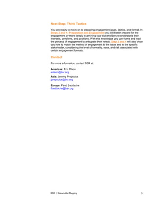 BSR | Stakeholder Mapping 5
Next Step: Think Tactics
You are ready to move on to preparing engagement goals, tactics, and format. In
Steps 3 and 4: Preparation and Engagement you will better prepare for the
engagement by more deeply examining your stakeholders to understand their
interests, concerns, and positions. With this knowledge you can frame and lead
the process of engagement to anticipate their needs. Step 3 and 4 will also show
you how to match the method of engagement to the issue and to the specific
stakeholder, considering the level of formality, ease, and risk associated with
certain engagement formats.
Contact
For more information, contact BSR at:
Americas: Eric Olson
eolson@bsr.org
Asia: Jeremy Prepscius
jprepscius@bsr.org
Europe: Farid Baddache
fbaddache@bsr.org
 