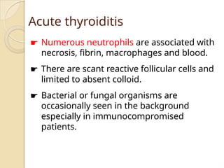 Acute thyroiditis
☛ Numerous neutrophils are associated with
necrosis, fibrin, macrophages and blood.
☛ There are scant reactive follicular cells and
limited to absent colloid.
☛ Bacterial or fungal organisms are
occasionally seen in the background
especially in immunocompromised
patients.
 