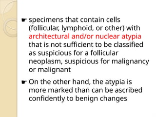 ☛ specimens that contain cells
(follicular, lymphoid, or other) with
architectural and/or nuclear atypia
that is not sufficient to be classified
as suspicious for a follicular
neoplasm, suspicious for malignancy
or malignant
☛ On the other hand, the atypia is
more marked than can be ascribed
confidently to benign changes
 