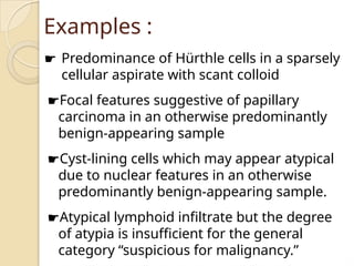 Examples :
☛ Predominance of Hürthle cells in a sparsely
cellular aspirate with scant colloid
☛Focal features suggestive of papillary
carcinoma in an otherwise predominantly
benign-appearing sample
☛Cyst-lining cells which may appear atypical
due to nuclear features in an otherwise
predominantly benign-appearing sample.
☛Atypical lymphoid infiltrate but the degree
of atypia is insufficient for the general
category “suspicious for malignancy.”
 