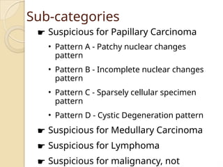 Sub-categories
☛ Suspicious for Papillary Carcinoma
• Pattern A - Patchy nuclear changes
pattern
• Pattern B - Incomplete nuclear changes
pattern
• Pattern C - Sparsely cellular specimen
pattern
• Pattern D - Cystic Degeneration pattern
☛ Suspicious for Medullary Carcinoma
☛ Suspicious for Lymphoma
☛ Suspicious for malignancy, not
 