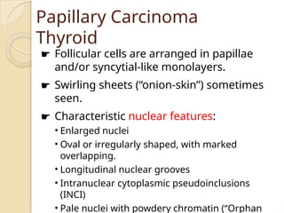 Papillary Carcinoma
Thyroid
☛ Follicular cells are arranged in papillae
and/or syncytial-like monolayers.
☛ Swirling sheets (“onion-skin”) sometimes
seen.
☛ Characteristic nuclear features:
• Enlarged nuclei
• Oval or irregularly shaped, with marked
overlapping.
• Longitudinal nuclear grooves
• Intranuclear cytoplasmic pseudoinclusions
(INCI)
• Pale nuclei with powdery chromatin (“Orphan
 