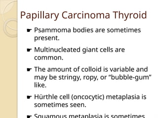 Papillary Carcinoma Thyroid
☛ Psammoma bodies are sometimes
present.
☛ Multinucleated giant cells are
common.
☛ The amount of colloid is variable and
may be stringy, ropy, or “bubble-gum”
like.
☛ Hürthle cell (oncocytic) metaplasia is
sometimes seen.
 