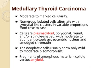 Medullary Thyroid Carcinoma
☛ Moderate to marked cellularity.
☛ Numerous isolated cells alternate with
syncytial-like clusters in variable proportions
from case to case.
☛ Cells are plasmacytoid, polygonal, round,
and/or spindle-shaped, with moderate to
abundant cytoplasm, eccentric nucleus and
smudged chromatin
☛ The neoplastic cells usually show only mild
to moderate pleomorphism.
☛ Fragments of amorphous material - colloid
versus amyloid.
 