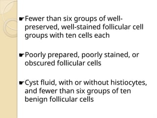 ☛Fewer than six groups of well-
preserved, well-stained follicular cell
groups with ten cells each
☛Poorly prepared, poorly stained, or
obscured follicular cells
☛Cyst fluid, with or without histiocytes,
and fewer than six groups of ten
benign follicular cells
 