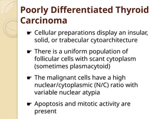 Poorly Differentiated Thyroid
Carcinoma
☛ Cellular preparations display an insular,
solid, or trabecular cytoarchitecture
☛ There is a uniform population of
follicular cells with scant cytoplasm
(sometimes plasmacytoid)
☛ The malignant cells have a high
nuclear/cytoplasmic (N/C) ratio with
variable nuclear atypia
☛ Apoptosis and mitotic activity are
present
 