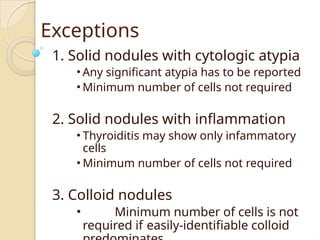 Exceptions
1. Solid nodules with cytologic atypia
• Any significant atypia has to be reported
• Minimum number of cells not required
2. Solid nodules with inflammation
• Thyroiditis may show only infammatory
cells
• Minimum number of cells not required
3. Colloid nodules
• Minimum number of cells is not
required if easily-identifiable colloid
 