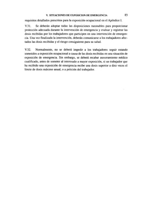 V. SITUACIONES DE EXPOSICIÓN DE EMERGENCIA                         85

requisitos detallados prescritos para la exposición ocupacional en el Apéndice I.
V.31. Se deberán adoptar todas las disposiciones razonables para proporcionar
protección adecuada durante la intervención de emergencia y evaluar y registrar las
dosis recibidas por los trabajadores que participen en una intervención de emergen-
cia. Una vez finalizada la intervención, deberán comunicarse a los trabajadores afec-
tados las dosis recibidas y el riesgo consiguiente para su salud.

V.32. Normalmente, no se deberá impedir a los trabajadores seguir estando
sometidos a exposición ocupacional a causa de las dosis recibidas en una situación de
exposición de emergencia. Sin embargo, se deberá recabar asesoramiento médico
cualificado, antes de someter al interesado a mayor exposición, si un trabajador que
ha recibido una exposición de emergencia recibe una dosis superior a diez veces el
límite de dosis máximo anual, o a petición del trabajador.
 