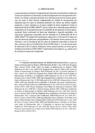 II. LIMITES DE DOSIS                                  105

comprometida por unidad de incorporación por ingestión correspondiente a diferentes
factores de transferencia intestinal f | (es decir la proporción de la incorporación trans-
ferida a los fluidos corporales presentes en el intestino) para diversas formas quími-
cas; así como la dosis efectiva comprometida por unidad de incorporación por
inhalación para Jos tipos de absorción pulmonar con valores por defecto (rápida,
moderada y lenta) indicados en el nuevo modelo de tracto respiratorio (véase la
Publicación 66 de la CIPR (1994))42, con los valores de f j adecuados para calcular el
componente de la incorporación que es transferido de los pulmones al tracto gastro-
intestinal. Estos coeficientes de dosis por inhalación e ingestión aplicables a la
exposición ocupacional concuerdan con los indicados en la Publicación 68 de la
CIPR (1994)42. El Cuadro II-IV presenta los valores de f, y el Cuadro II-V indica los
tipos de absorción pulmonar correspondientes a las diversas formas químicas de los
elementos, con la salvedad de que las clases de inhalación expresadas en forma de
días, semanas y años en la Publicación 30 de la CIPR, Partes 1—4, se denominan tipos
de absorción F, M y S (rápida, moderada y lenta), respectivamente, lo mismo que en
la Publicación 68 de la CIPR (1994)42. Admitiendo ciertas hipótesis, Ij L puede servir
de LAI para la exposición ocupacional.




      42
          COMISIÓN INTERNACIONAL DE PROTECCIÓN RADIOLÓGICA, Limits for
Intakes of Radionuclides by Workers, ICRP Publication 30, Part I , Ann. 1CRP 2 3/4, Pergamon
Press, Oxford (1979); ICRP, Limits for Intakes of Radionuclides by Workers, ICRP
Publication 30, Part 2, Ann. ICRP 4 3/4, Pergamon Press, Oxford (1980); ICRP, Limits for
Intakes of Radionuclides by Workers, ICRP Publication 30, Part 3 (including addendum to
Pans 1 and 2), Ann. ICRP 6 2/3, Pergamon Press, Oxford (1981); ICRP, Limits for Intakes of
Radionuclides by Workers: An Addendum, ICRP Publication 30, Part 4, Ann. ICRP 19 4,
Pergamon Press, Oxford (1988); ICRP, Age-Dependent Doses to Members of the Public from
Intake of Radionuclides: Part 1, ICRP Publication 56, Ann. ICRP 20 2, Pergamon Press, Oxford
(1989); ICRP, Age-Dependent Doses to Members of the Public from Intake of Radionuclides:
Pan 2, Ingestión Dose Coefficients, ICRP Publication 67, Ann. ICRP 23 3/4, Elsevier Science,
Oxford (1993); ICRP, Human Respiratory Tract Model for Radiological Protection, ICRP
Publication 66, Ann. ICRP 24 1-3, Elsevier Science, Oxford (1994); ICRP, Dose Coefficients
for Intakes of Radionuclides by Workers, ICRP Publication 68, Ann. ICRP 24 4, Elsevier
Science, Oxford (1994); ICRP, Age-Dependent Doses to Members of the Public from Intake of
Radionuclides: Part 3, Ingestión Dose Coefficients, ICRP Publication 69, Ann. ICRP 25 1,
Elsevier Science, Oxford (1995); ICRP, Age-Dependent Doses to Members of the Public from
Intake of Radionuclides: Part 4, Inhalation Dose Coefficients, ICRP Publication 71, Ann. ICRP
26, Elsevier Science, Oxford (1996); ICRP, Age-Dependent Doses to Members of the Public
from Intake of Radionuclides: Part 5, Compilation of Ingestión and Inhalation Dose
Coefficients, ICRP Publication 72, Ann. ICRP 26, Elsevier Science. Oxford (1996); ICRP,
Protection against Radon-222 at Home and at Work, ICRP Publication 65, Ann. ICRP 23 2,
Pergamon Press, Oxford (1993).
 